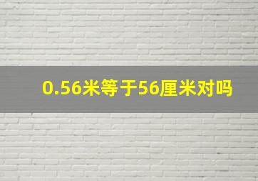 0.56米等于56厘米对吗