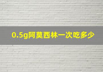 0.5g阿莫西林一次吃多少