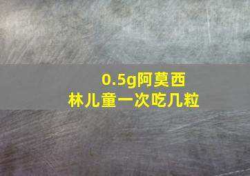 0.5g阿莫西林儿童一次吃几粒