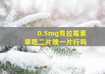 0.5mg克拉霉素早吃二片晚一片行吗