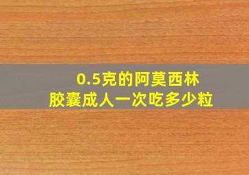 0.5克的阿莫西林胶囊成人一次吃多少粒