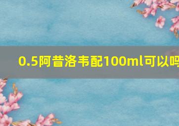 0.5阿昔洛韦配100ml可以吗