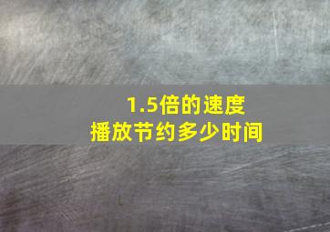 1.5倍的速度播放节约多少时间