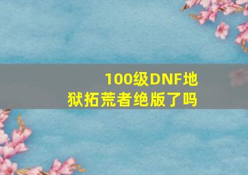 100级DNF地狱拓荒者绝版了吗