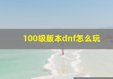 100级版本dnf怎么玩