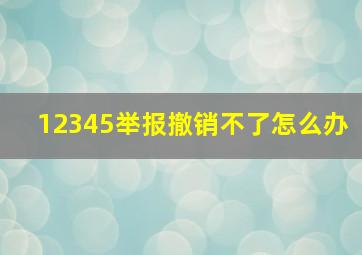 12345举报撤销不了怎么办