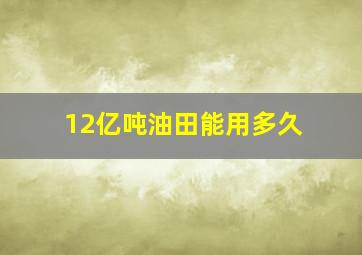 12亿吨油田能用多久