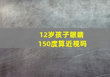 12岁孩子眼睛150度算近视吗