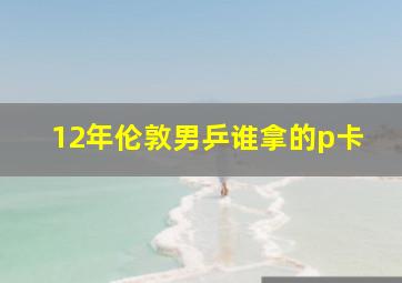 12年伦敦男乒谁拿的p卡