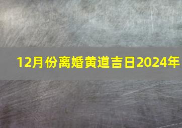 12月份离婚黄道吉日2024年