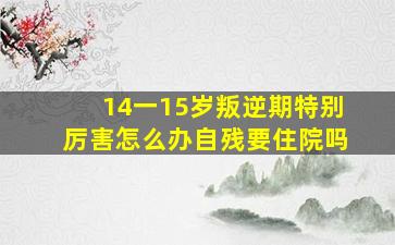 14一15岁叛逆期特别厉害怎么办自残要住院吗