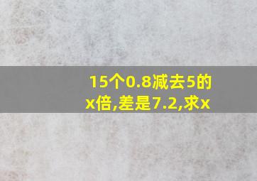 15个0.8减去5的x倍,差是7.2,求x