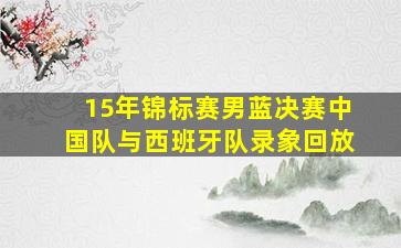 15年锦标赛男蓝决赛中国队与西班牙队录象回放