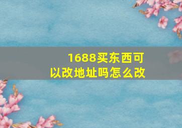 1688买东西可以改地址吗怎么改