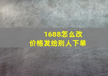 1688怎么改价格发给别人下单