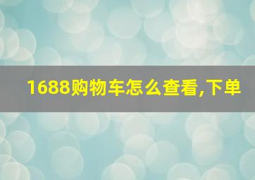 1688购物车怎么查看,下单