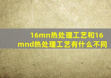 16mn热处理工艺和16mnd热处理工艺有什么不同