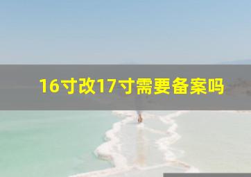 16寸改17寸需要备案吗