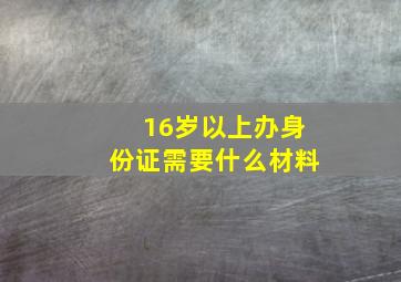 16岁以上办身份证需要什么材料