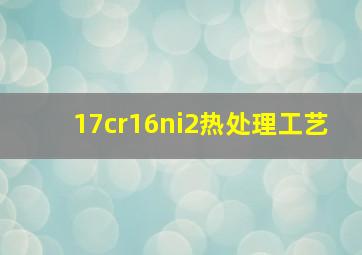 17cr16ni2热处理工艺