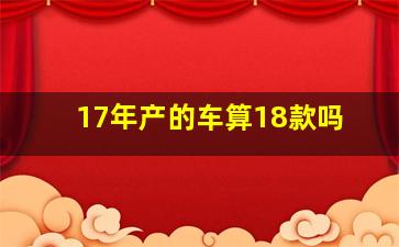 17年产的车算18款吗