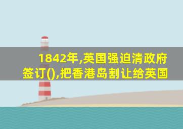 1842年,英国强迫清政府签订(),把香港岛割让给英国