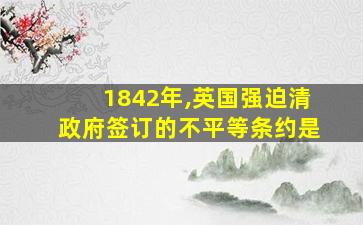 1842年,英国强迫清政府签订的不平等条约是