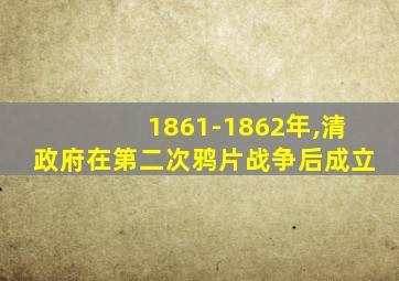 1861-1862年,清政府在第二次鸦片战争后成立