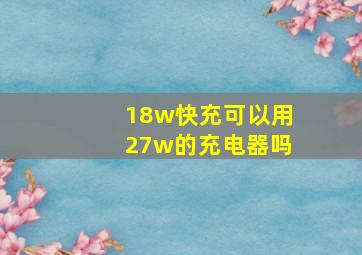 18w快充可以用27w的充电器吗