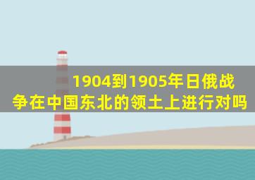 1904到1905年日俄战争在中国东北的领土上进行对吗