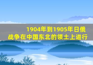 1904年到1905年日俄战争在中国东北的领土上进行