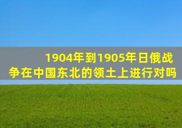 1904年到1905年日俄战争在中国东北的领土上进行对吗