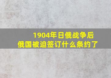 1904年日俄战争后俄国被迫签订什么条约了