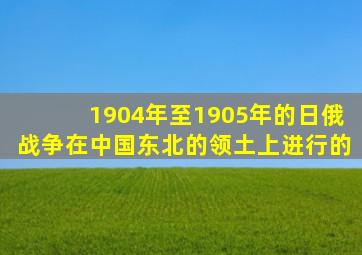 1904年至1905年的日俄战争在中国东北的领土上进行的