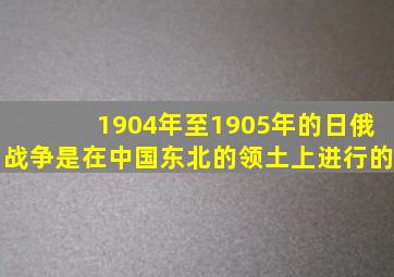 1904年至1905年的日俄战争是在中国东北的领土上进行的