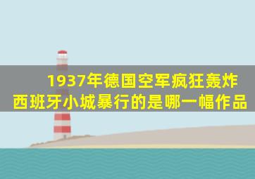 1937年德国空军疯狂轰炸西班牙小城暴行的是哪一幅作品