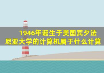 1946年诞生于美国宾夕法尼亚大学的计算机属于什么计算