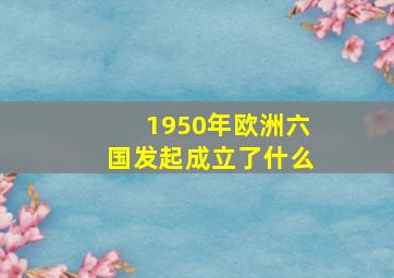 1950年欧洲六国发起成立了什么