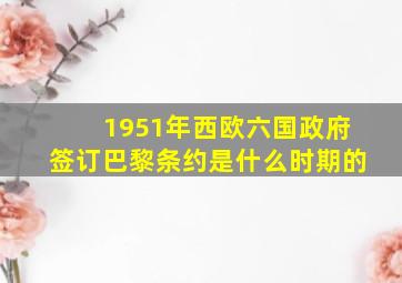 1951年西欧六国政府签订巴黎条约是什么时期的