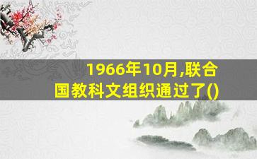 1966年10月,联合国教科文组织通过了()