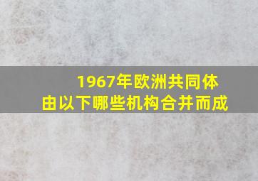 1967年欧洲共同体由以下哪些机构合并而成