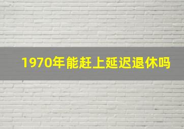 1970年能赶上延迟退休吗