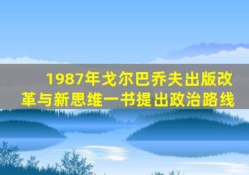 1987年戈尔巴乔夫出版改革与新思维一书提出政治路线