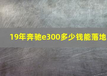 19年奔驰e300多少钱能落地