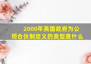 2000年英国政府为公司合伙制定义的类型是什么