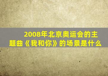 2008年北京奥运会的主题曲《我和你》的场景是什么