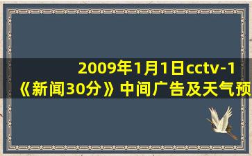 2009年1月1日cctv-1《新闻30分》中间广告及天气预报