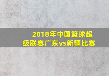 2018年中国篮球超级联赛广东vs新疆比赛