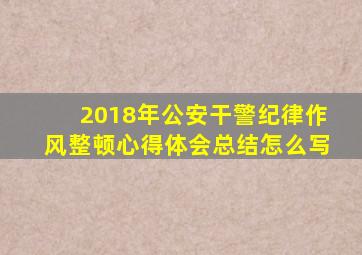 2018年公安干警纪律作风整顿心得体会总结怎么写