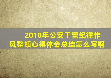 2018年公安干警纪律作风整顿心得体会总结怎么写啊